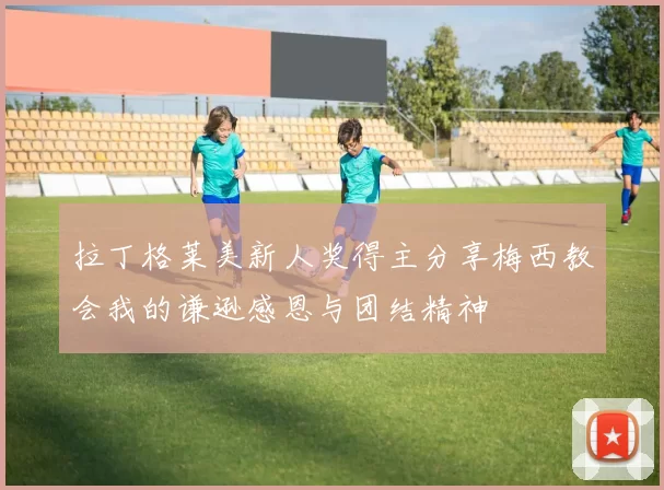 拉丁格莱美新人奖得主分享梅西教会我的谦逊感恩与团结精神
