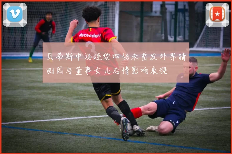 贝蒂斯中场连续四场未首发外界猜测因与董事女儿恋情影响表现