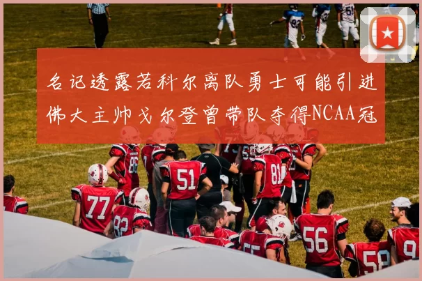 名记透露若科尔离队勇士可能引进佛大主帅戈尔登曾带队夺得NCAA冠军