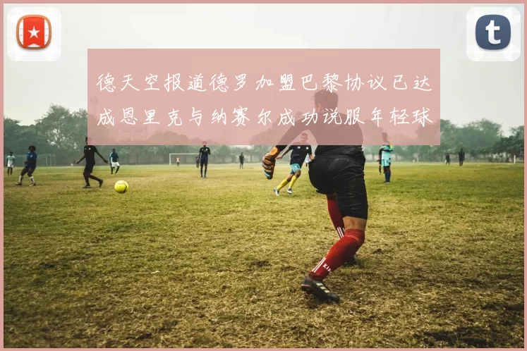 德天空报道德罗加盟巴黎协议已达成恩里克与纳赛尔成功说服年轻球员
