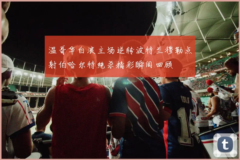 温哥华白浪主场逆转波特兰穆勒点射伯哈尔特绝杀精彩瞬间回顾