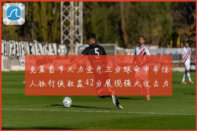 克莱首节火力全开三分球命中率惊人独行侠狂轰42分展现强大攻击力