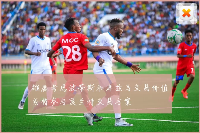 雄鹿考虑波蒂斯和库兹马交易价值或将参与莫兰特交易方案
