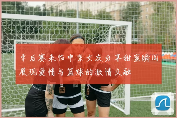 季后赛来临申京女友分享甜蜜瞬间展现爱情与篮球的激情交融